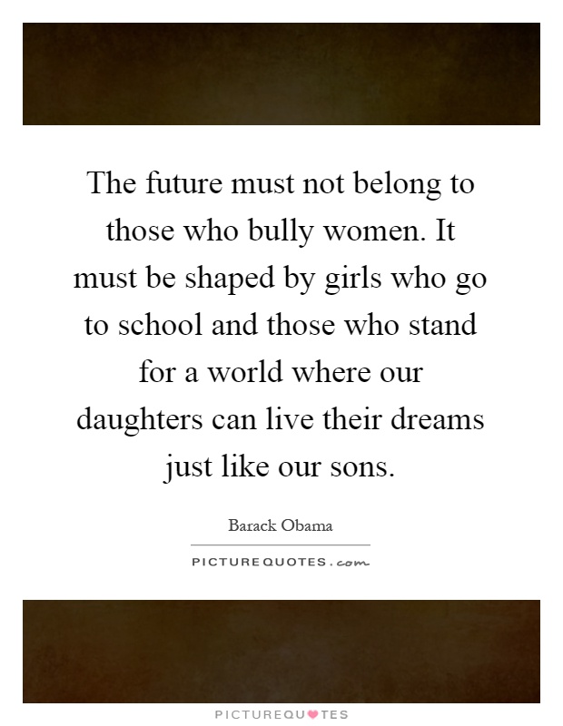 The future must not belong to those who bully women. It must be shaped by girls who go to school and those who stand for a world where our daughters can live their dreams just like our sons Picture Quote #1