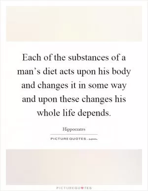 Each of the substances of a man’s diet acts upon his body and changes it in some way and upon these changes his whole life depends Picture Quote #1