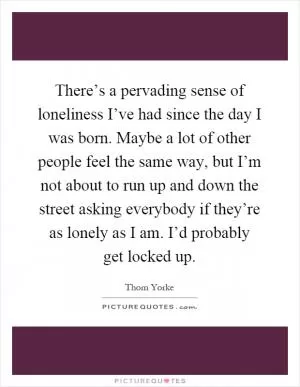 There’s a pervading sense of loneliness I’ve had since the day I was born. Maybe a lot of other people feel the same way, but I’m not about to run up and down the street asking everybody if they’re as lonely as I am. I’d probably get locked up Picture Quote #1