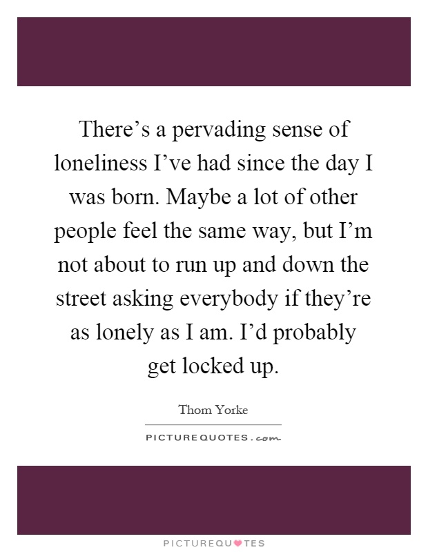 There's a pervading sense of loneliness I've had since the day I was born. Maybe a lot of other people feel the same way, but I'm not about to run up and down the street asking everybody if they're as lonely as I am. I'd probably get locked up Picture Quote #1
