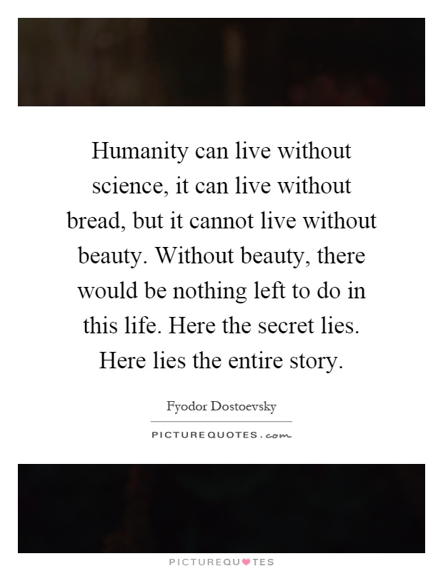 Humanity can live without science, it can live without bread, but it cannot live without beauty. Without beauty, there would be nothing left to do in this life. Here the secret lies. Here lies the entire story Picture Quote #1