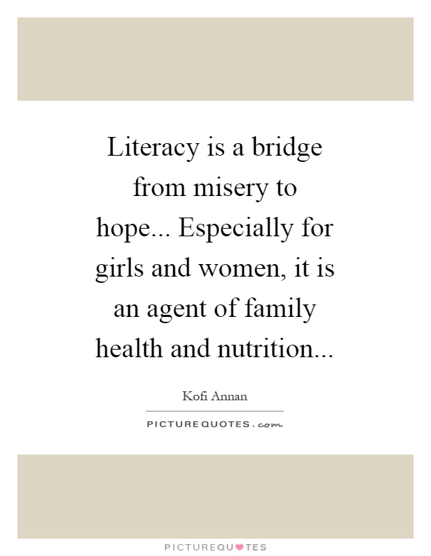 Literacy is a bridge from misery to hope... Especially for girls and women, it is an agent of family health and nutrition Picture Quote #1