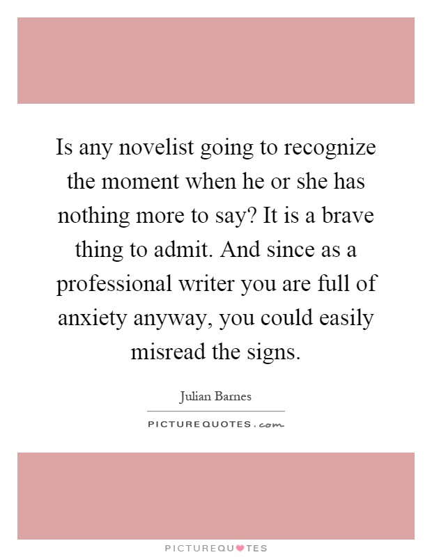 Is any novelist going to recognize the moment when he or she has nothing more to say? It is a brave thing to admit. And since as a professional writer you are full of anxiety anyway, you could easily misread the signs Picture Quote #1