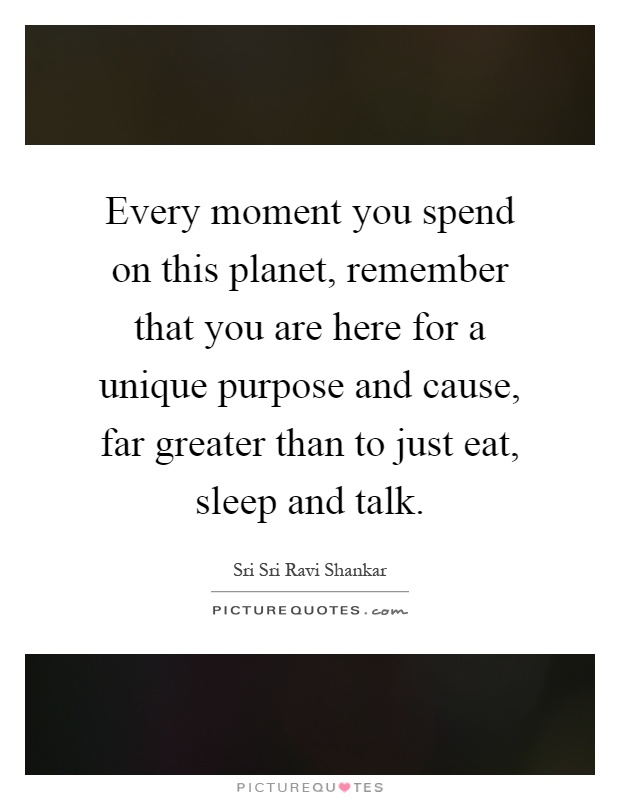 Every moment you spend on this planet, remember that you are here for a unique purpose and cause, far greater than to just eat, sleep and talk Picture Quote #1