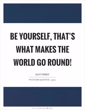 Be yourself, that’s what makes the world go round! Picture Quote #1