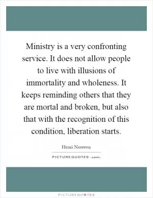 Ministry is a very confronting service. It does not allow people to live with illusions of immortality and wholeness. It keeps reminding others that they are mortal and broken, but also that with the recognition of this condition, liberation starts Picture Quote #1