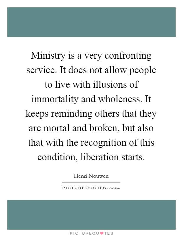 Ministry is a very confronting service. It does not allow people to live with illusions of immortality and wholeness. It keeps reminding others that they are mortal and broken, but also that with the recognition of this condition, liberation starts Picture Quote #1