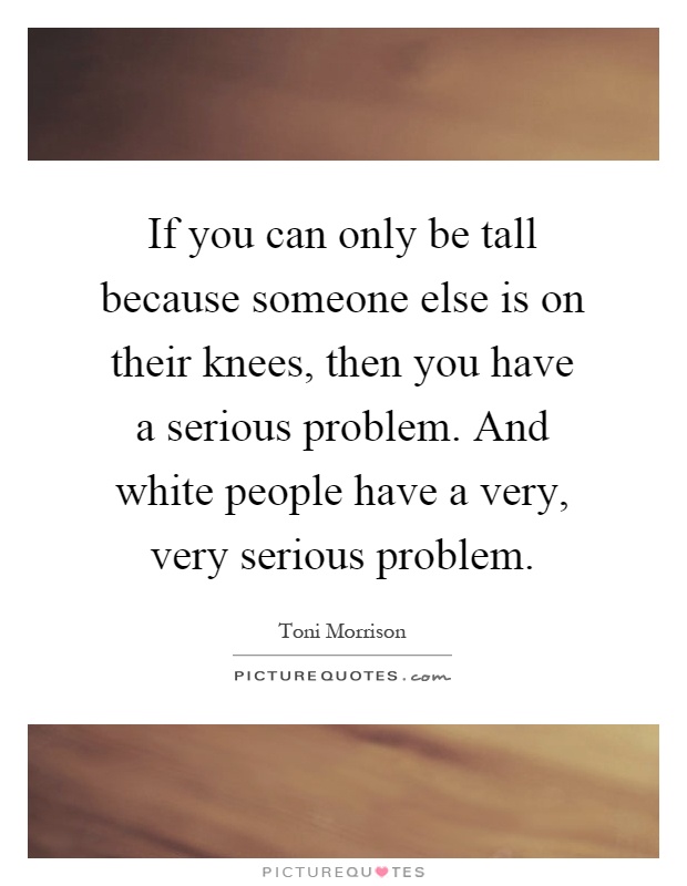 If you can only be tall because someone else is on their knees, then you have a serious problem. And white people have a very, very serious problem Picture Quote #1