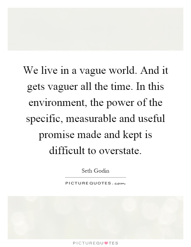 We live in a vague world. And it gets vaguer all the time. In this environment, the power of the specific, measurable and useful promise made and kept is difficult to overstate Picture Quote #1