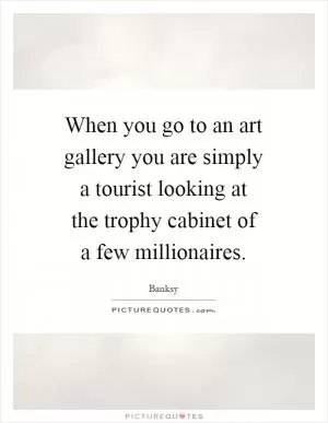 When you go to an art gallery you are simply a tourist looking at the trophy cabinet of a few millionaires Picture Quote #1
