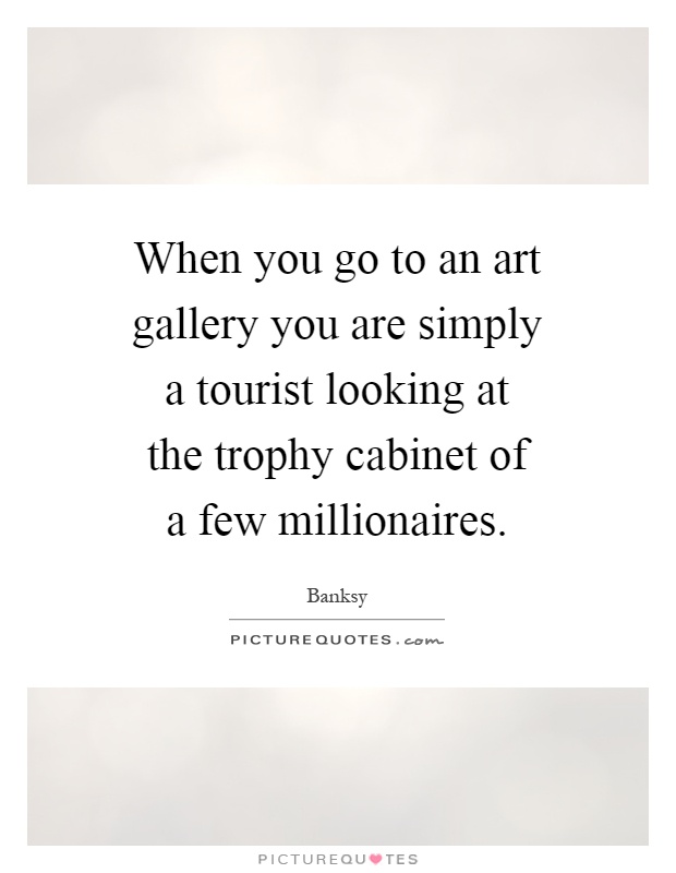 When you go to an art gallery you are simply a tourist looking at the trophy cabinet of a few millionaires Picture Quote #1