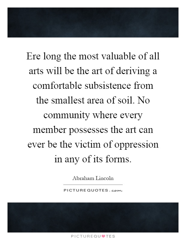 Ere long the most valuable of all arts will be the art of deriving a comfortable subsistence from the smallest area of soil. No community where every member possesses the art can ever be the victim of oppression in any of its forms Picture Quote #1