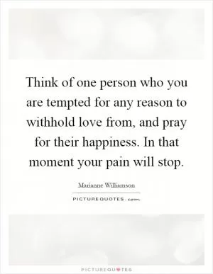 Think of one person who you are tempted for any reason to withhold love from, and pray for their happiness. In that moment your pain will stop Picture Quote #1