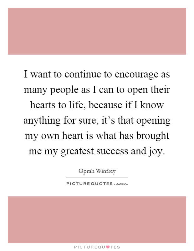 I want to continue to encourage as many people as I can to open their hearts to life, because if I know anything for sure, it's that opening my own heart is what has brought me my greatest success and joy Picture Quote #1