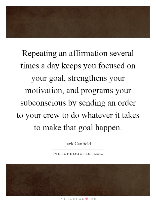 Repeating an affirmation several times a day keeps you focused on your goal, strengthens your motivation, and programs your subconscious by sending an order to your crew to do whatever it takes to make that goal happen Picture Quote #1