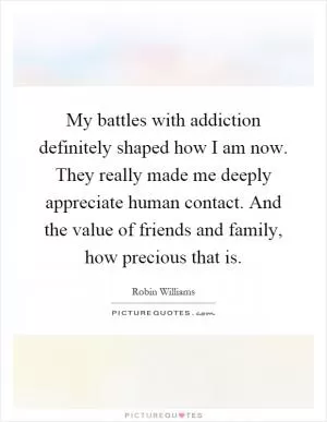 My battles with addiction definitely shaped how I am now. They really made me deeply appreciate human contact. And the value of friends and family, how precious that is Picture Quote #1