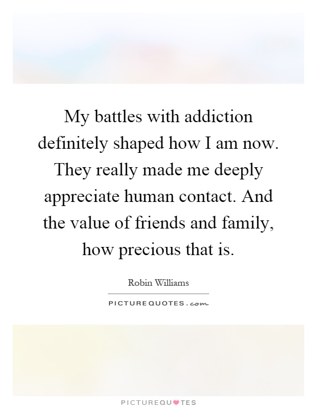 My battles with addiction definitely shaped how I am now. They really made me deeply appreciate human contact. And the value of friends and family, how precious that is Picture Quote #1