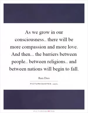 As we grow in our consciousness.. there will be more compassion and more love. And then... the barriers between people.. between religions.. and between nations will begin to fall Picture Quote #1