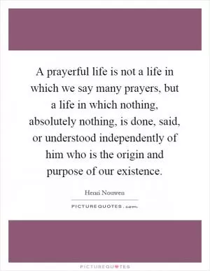 A prayerful life is not a life in which we say many prayers, but a life in which nothing, absolutely nothing, is done, said, or understood independently of him who is the origin and purpose of our existence Picture Quote #1