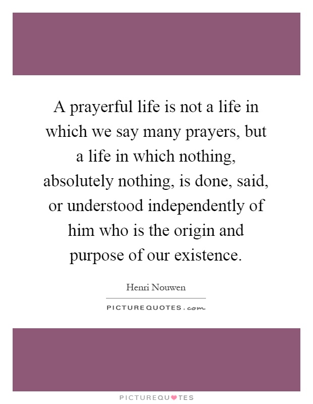 A prayerful life is not a life in which we say many prayers, but a life in which nothing, absolutely nothing, is done, said, or understood independently of him who is the origin and purpose of our existence Picture Quote #1