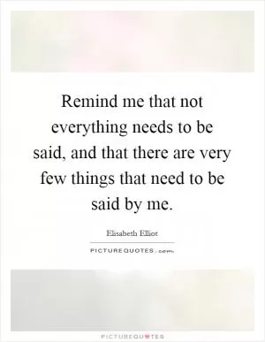 Remind me that not everything needs to be said, and that there are very few things that need to be said by me Picture Quote #1
