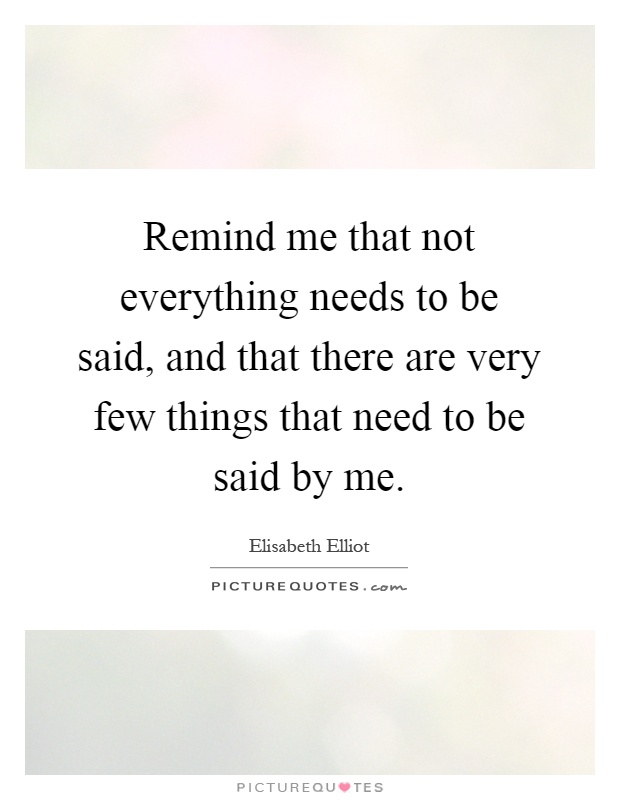 Remind me that not everything needs to be said, and that there are very few things that need to be said by me Picture Quote #1