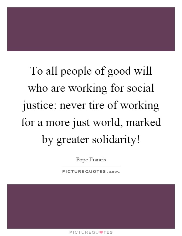 To all people of good will who are working for social justice: never tire of working for a more just world, marked by greater solidarity! Picture Quote #1