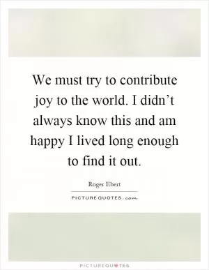 We must try to contribute joy to the world. I didn’t always know this and am happy I lived long enough to find it out Picture Quote #1