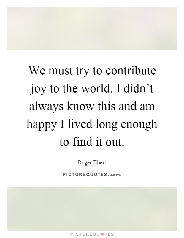 We must try to contribute joy to the world. I didn't always know this and am happy I lived long enough to find it out Picture Quote #1