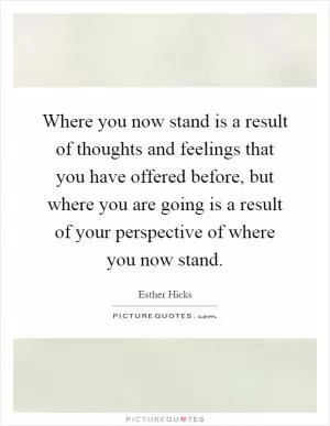 Where you now stand is a result of thoughts and feelings that you have offered before, but where you are going is a result of your perspective of where you now stand Picture Quote #1