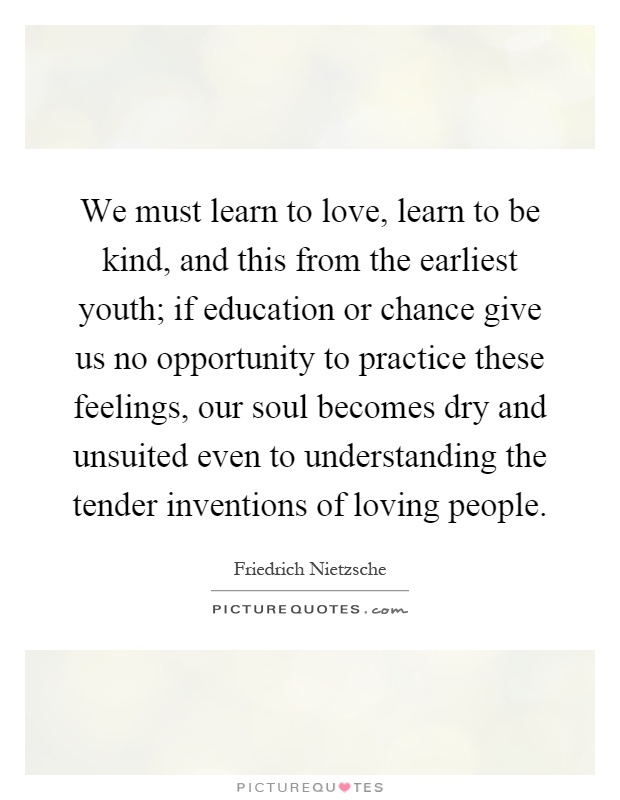 We must learn to love, learn to be kind, and this from the earliest youth; if education or chance give us no opportunity to practice these feelings, our soul becomes dry and unsuited even to understanding the tender inventions of loving people Picture Quote #1