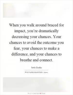 When you walk around braced for impact, you’re dramatically decreasing your chances. Your chances to avoid the outcome you fear, your chances to make a difference, and your chances to breathe and connect Picture Quote #1