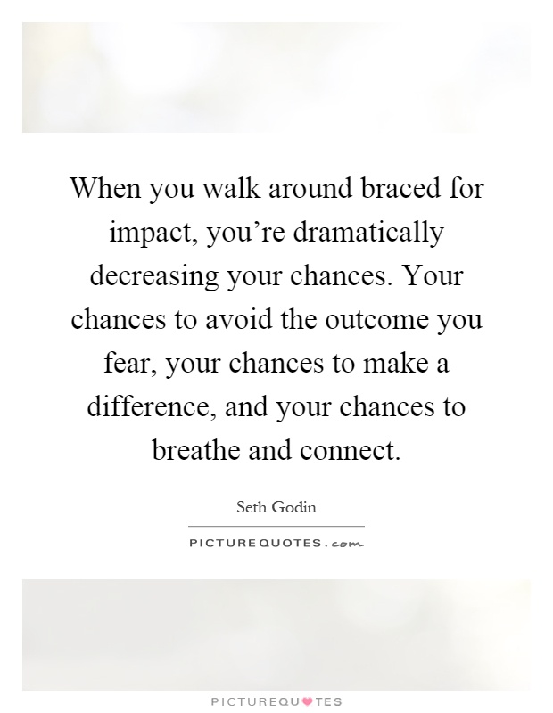When you walk around braced for impact, you're dramatically decreasing your chances. Your chances to avoid the outcome you fear, your chances to make a difference, and your chances to breathe and connect Picture Quote #1
