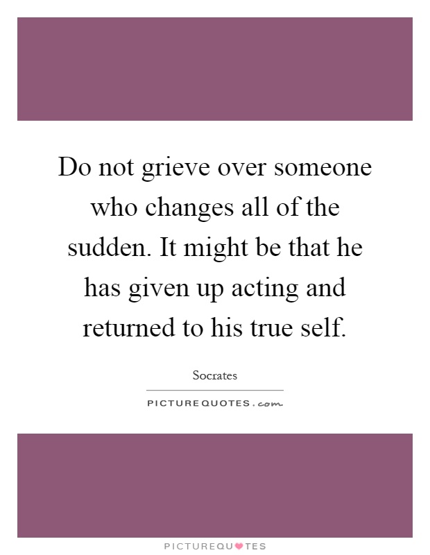 Do not grieve over someone who changes all of the sudden. It might be that he has given up acting and returned to his true self Picture Quote #1