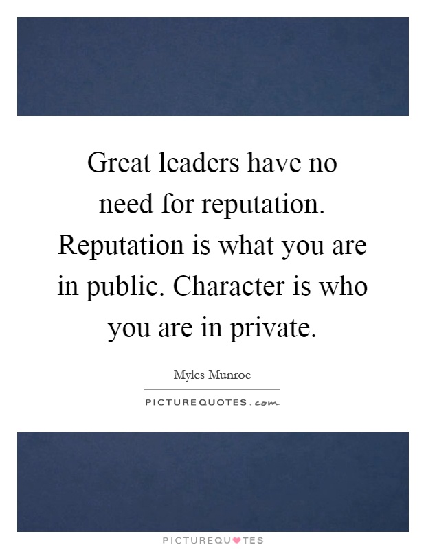 Great leaders have no need for reputation. Reputation is what you are in public. Character is who you are in private Picture Quote #1