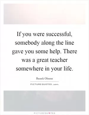 If you were successful, somebody along the line gave you some help. There was a great teacher somewhere in your life Picture Quote #1