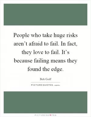 People who take huge risks aren’t afraid to fail. In fact, they love to fail. It’s because failing means they found the edge Picture Quote #1