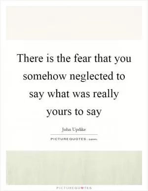 There is the fear that you somehow neglected to say what was really yours to say Picture Quote #1