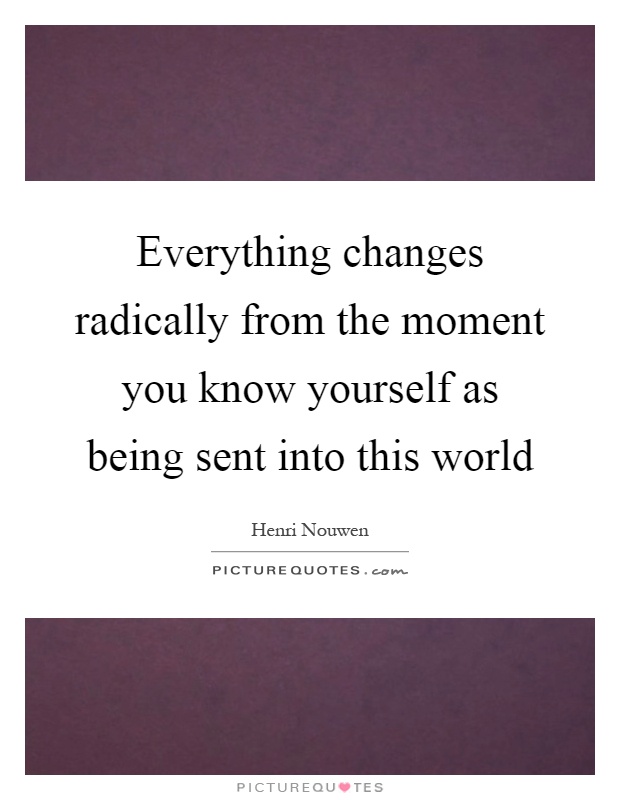 Everything changes radically from the moment you know yourself as being sent into this world Picture Quote #1