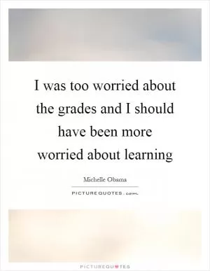 I was too worried about the grades and I should have been more worried about learning Picture Quote #1