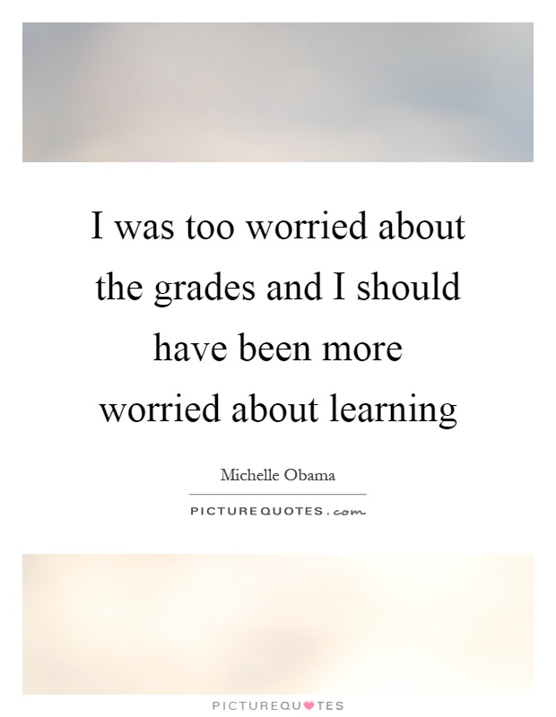 I was too worried about the grades and I should have been more worried about learning Picture Quote #1