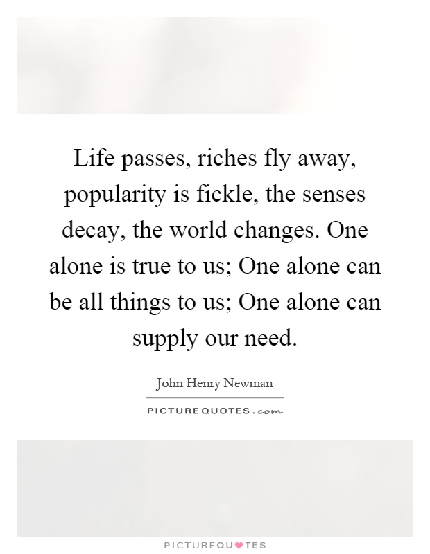 Life passes, riches fly away, popularity is fickle, the senses decay, the world changes. One alone is true to us; One alone can be all things to us; One alone can supply our need Picture Quote #1