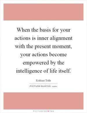 When the basis for your actions is inner alignment with the present moment, your actions become empowered by the intelligence of life itself Picture Quote #1
