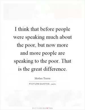 I think that before people were speaking much about the poor, but now more and more people are speaking to the poor. That is the great difference Picture Quote #1