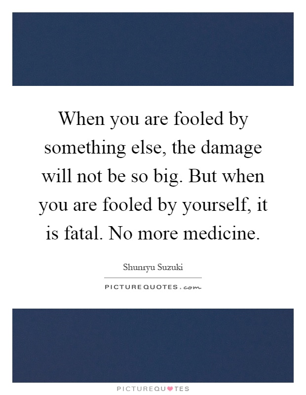 When you are fooled by something else, the damage will not be so big. But when you are fooled by yourself, it is fatal. No more medicine Picture Quote #1