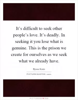 It’s difficult to seek other people’s love. It’s deadly. In seeking it you lose what is genuine. This is the prison we create for ourselves as we seek what we already have Picture Quote #1