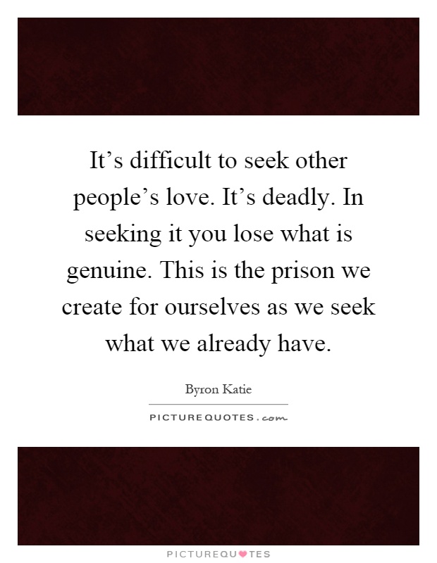 It's difficult to seek other people's love. It's deadly. In seeking it you lose what is genuine. This is the prison we create for ourselves as we seek what we already have Picture Quote #1