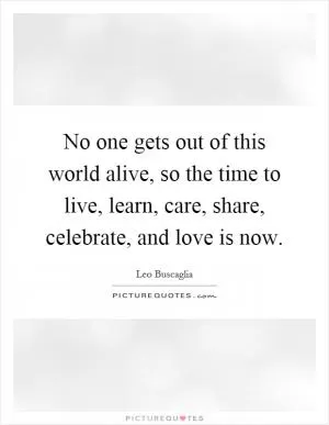 No one gets out of this world alive, so the time to live, learn, care, share, celebrate, and love is now Picture Quote #1