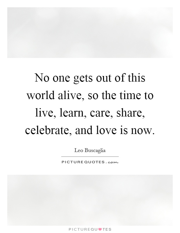 No one gets out of this world alive, so the time to live, learn, care, share, celebrate, and love is now Picture Quote #1
