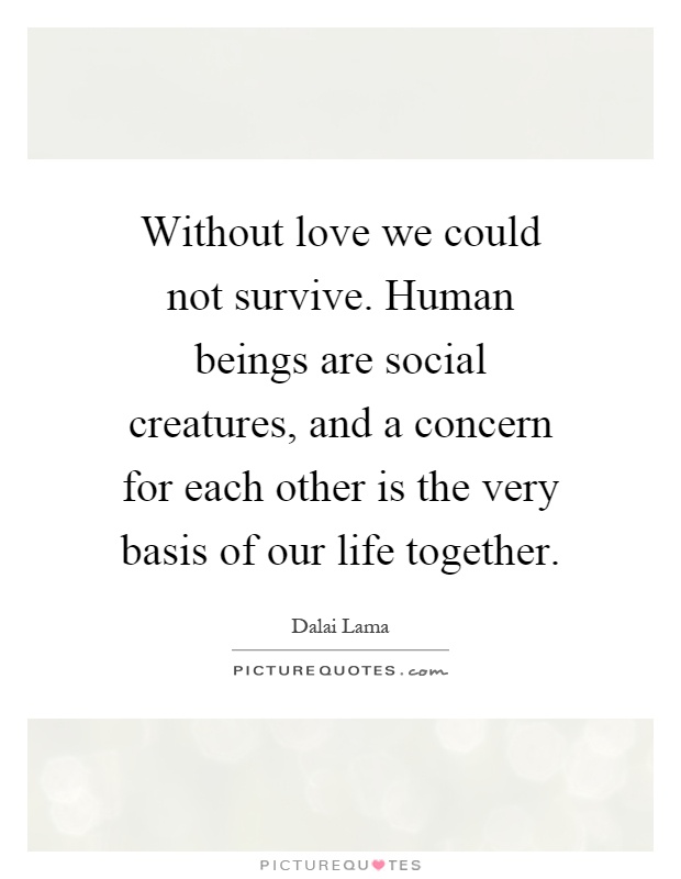 Without love we could not survive. Human beings are social creatures, and a concern for each other is the very basis of our life together Picture Quote #1